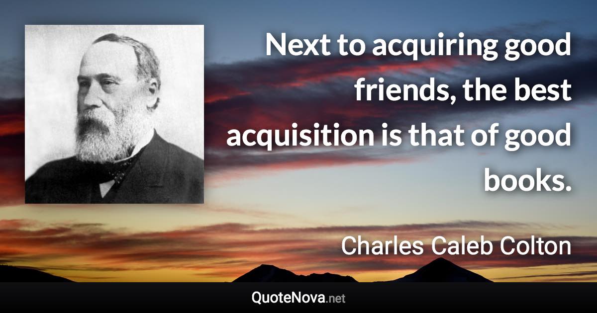 Next to acquiring good friends, the best acquisition is that of good books. - Charles Caleb Colton quote