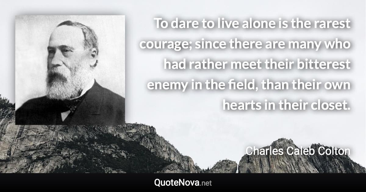 To dare to live alone is the rarest courage; since there are many who had rather meet their bitterest enemy in the field, than their own hearts in their closet. - Charles Caleb Colton quote