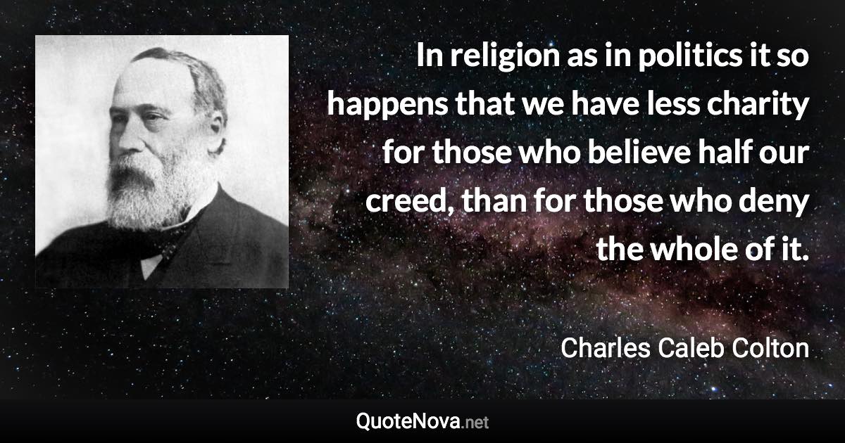 In religion as in politics it so happens that we have less charity for those who believe half our creed, than for those who deny the whole of it. - Charles Caleb Colton quote