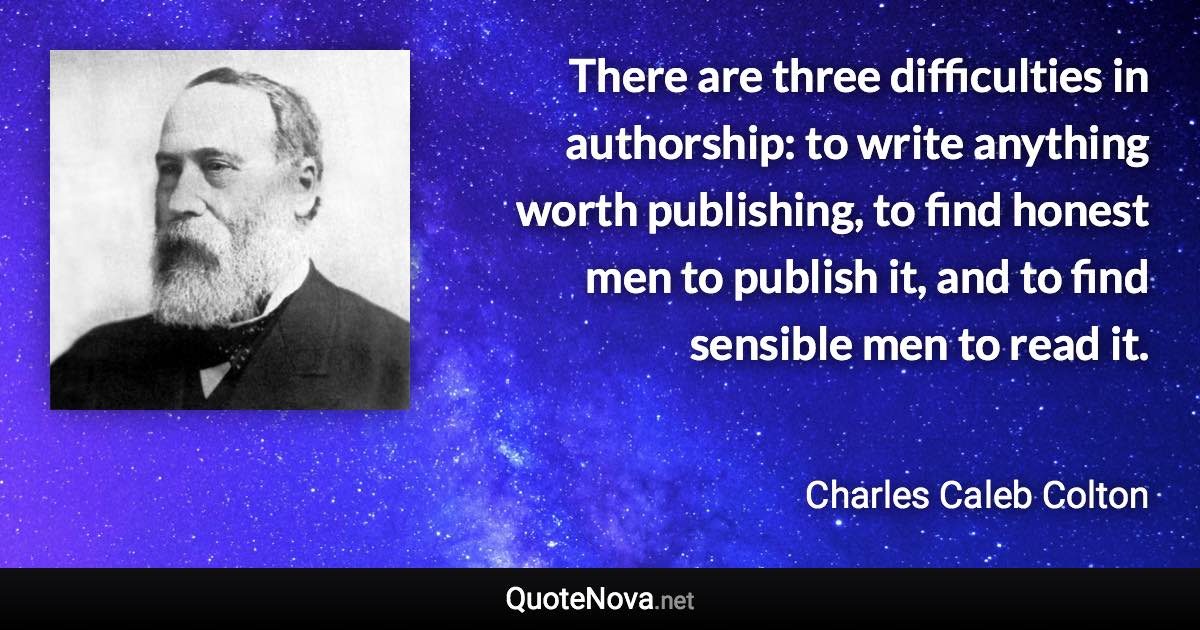 There are three difficulties in authorship: to write anything worth publishing, to find honest men to publish it, and to find sensible men to read it. - Charles Caleb Colton quote