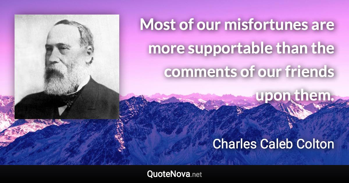 Most of our misfortunes are more supportable than the comments of our friends upon them. - Charles Caleb Colton quote