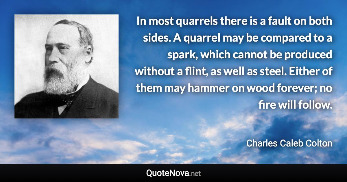 In most quarrels there is a fault on both sides. A quarrel may be compared to a spark, which cannot be produced without a flint, as well as steel. Either of them may hammer on wood forever; no fire will follow. - Charles Caleb Colton quote