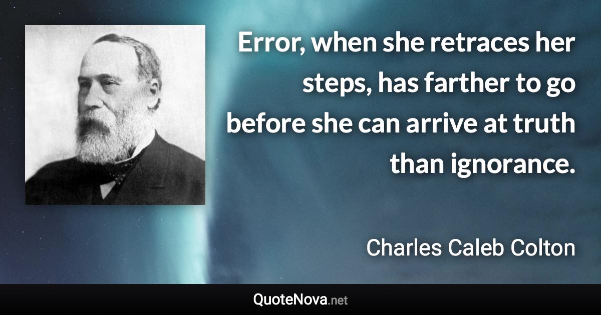 Error, when she retraces her steps, has farther to go before she can arrive at truth than ignorance. - Charles Caleb Colton quote