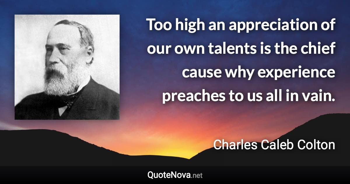 Too high an appreciation of our own talents is the chief cause why experience preaches to us all in vain. - Charles Caleb Colton quote