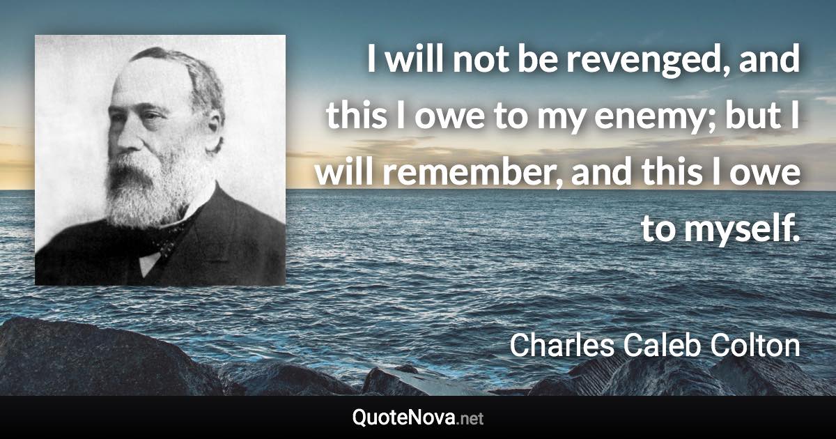 I will not be revenged, and this I owe to my enemy; but I will remember, and this I owe to myself. - Charles Caleb Colton quote