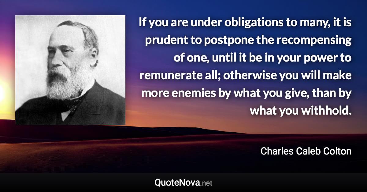 If you are under obligations to many, it is prudent to postpone the recompensing of one, until it be in your power to remunerate all; otherwise you will make more enemies by what you give, than by what you withhold. - Charles Caleb Colton quote