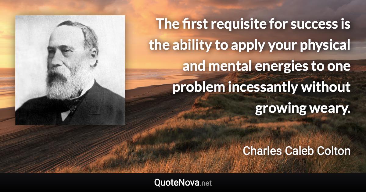 The first requisite for success is the ability to apply your physical and mental energies to one problem incessantly without growing weary. - Charles Caleb Colton quote