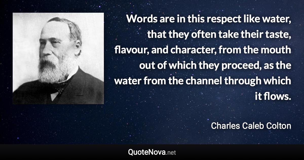 Words are in this respect like water, that they often take their taste, flavour, and character, from the mouth out of which they proceed, as the water from the channel through which it flows. - Charles Caleb Colton quote