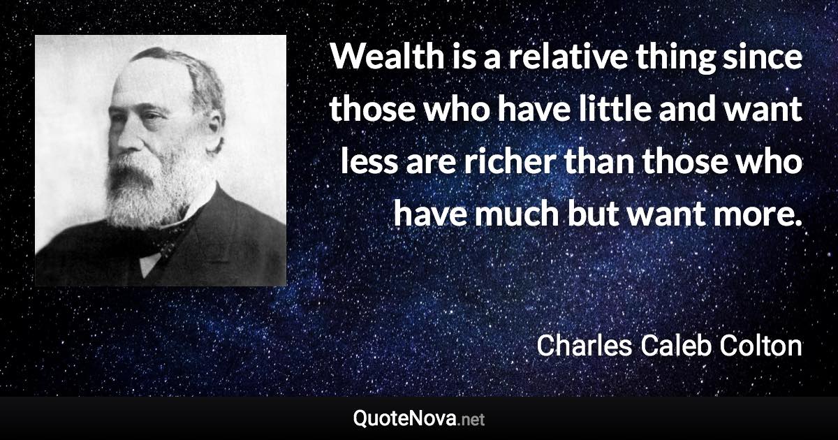 Wealth is a relative thing since those who have little and want less are richer than those who have much but want more. - Charles Caleb Colton quote