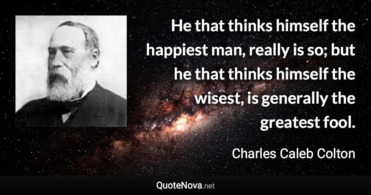 He that thinks himself the happiest man, really is so; but he that thinks himself the wisest, is generally the greatest fool. - Charles Caleb Colton quote