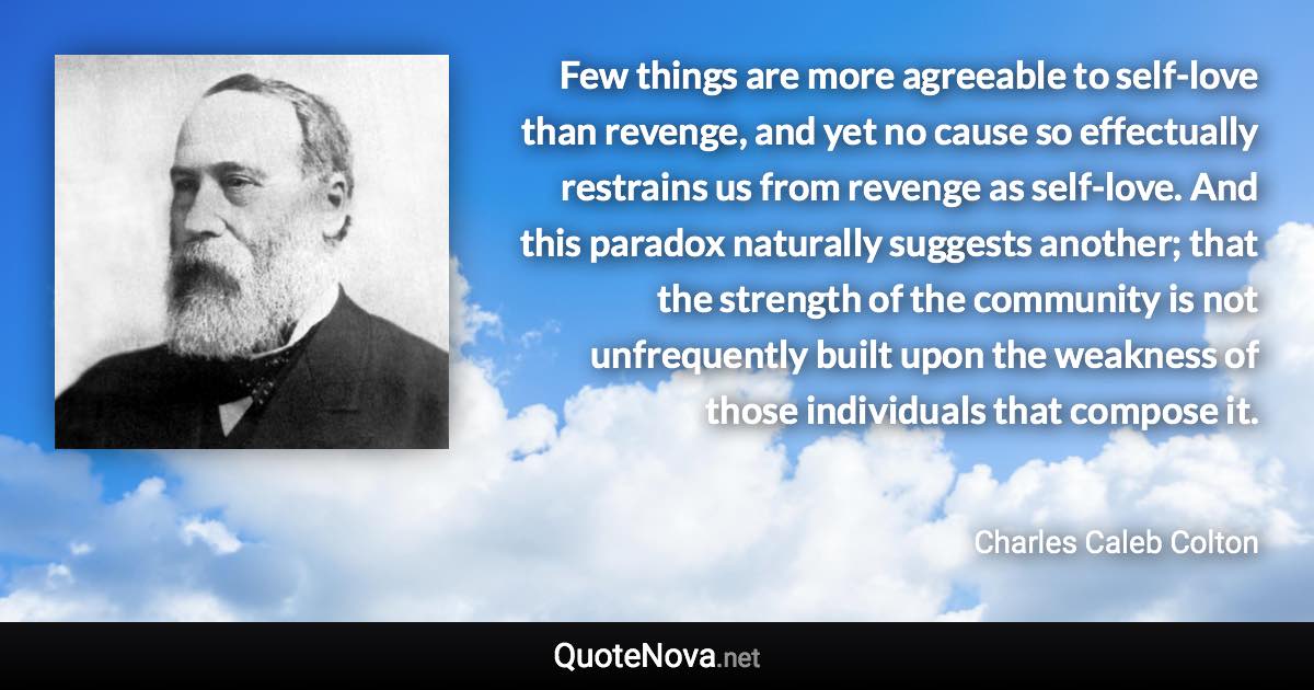 Few things are more agreeable to self-love than revenge, and yet no cause so effectually restrains us from revenge as self-love. And this paradox naturally suggests another; that the strength of the community is not unfrequently built upon the weakness of those individuals that compose it. - Charles Caleb Colton quote