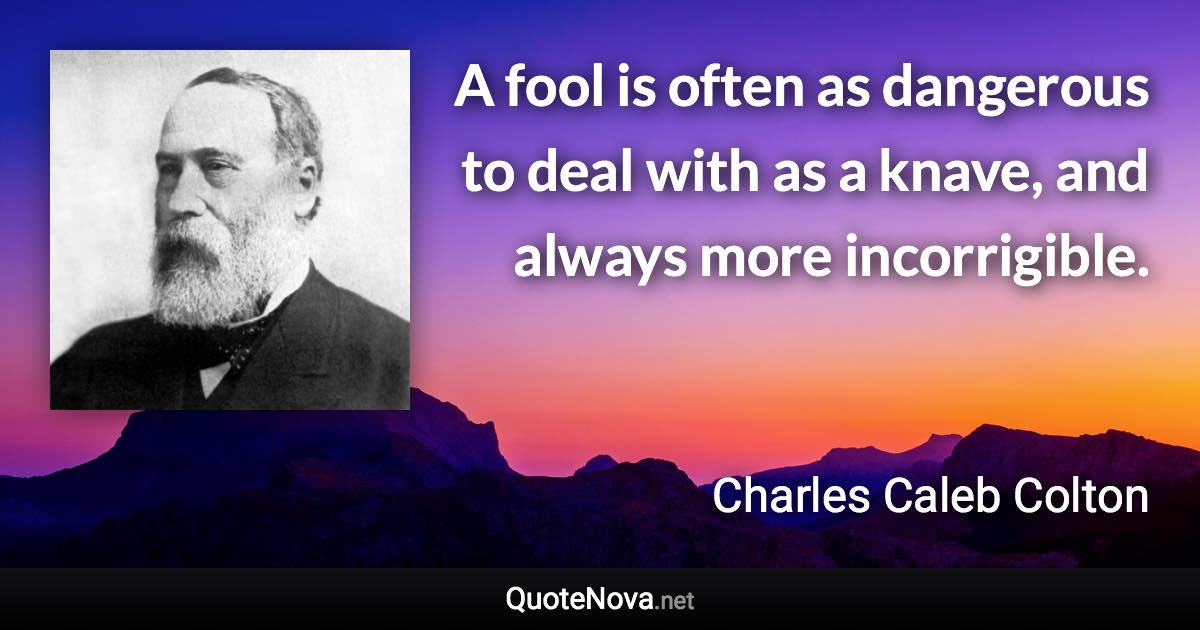 A fool is often as dangerous to deal with as a knave, and always more incorrigible. - Charles Caleb Colton quote