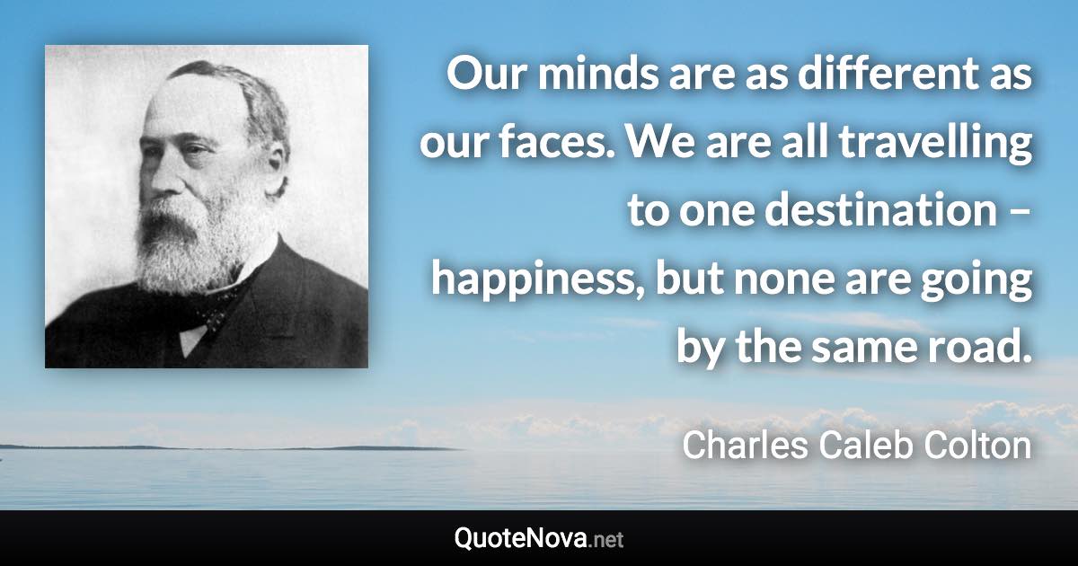 Our minds are as different as our faces. We are all travelling to one destination – happiness, but none are going by the same road. - Charles Caleb Colton quote