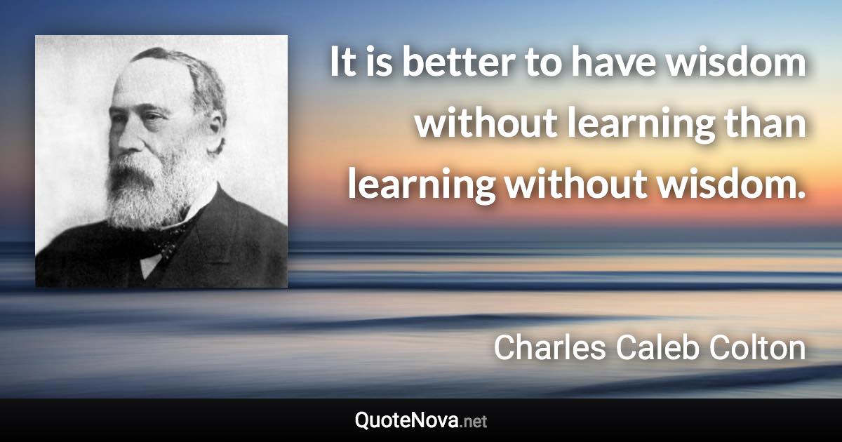 It is better to have wisdom without learning than learning without wisdom. - Charles Caleb Colton quote