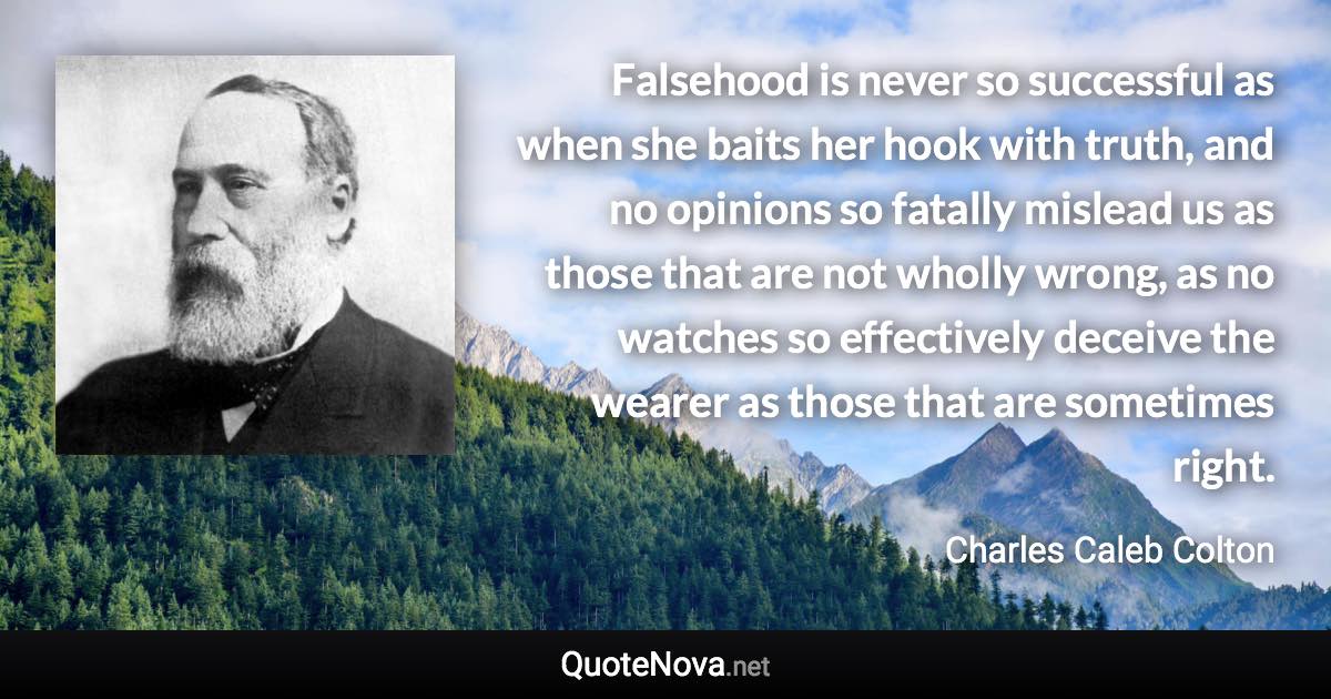 Falsehood is never so successful as when she baits her hook with truth, and no opinions so fatally mislead us as those that are not wholly wrong, as no watches so effectively deceive the wearer as those that are sometimes right. - Charles Caleb Colton quote