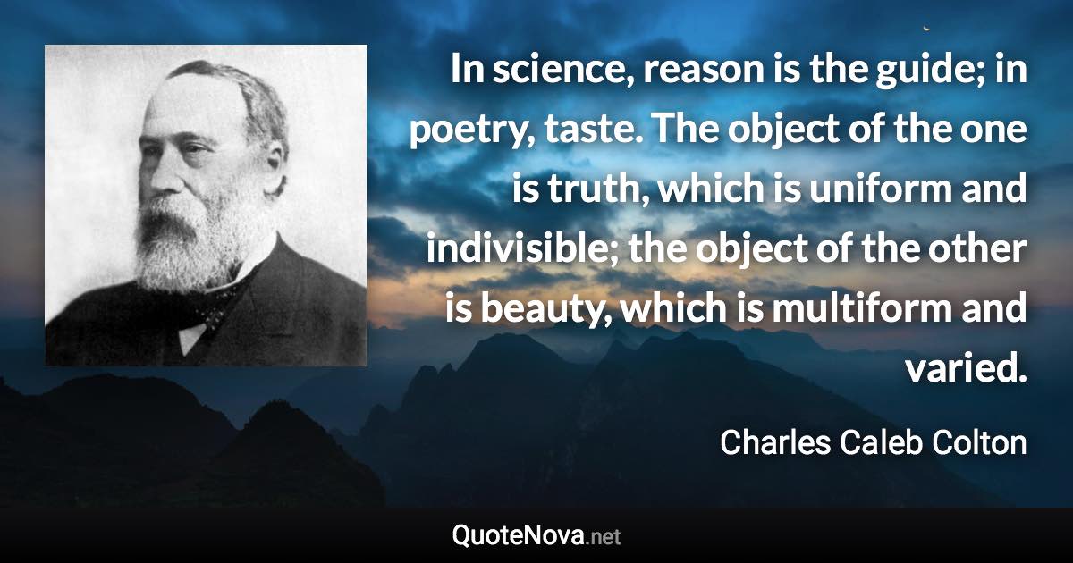 In science, reason is the guide; in poetry, taste. The object of the one is truth, which is uniform and indivisible; the object of the other is beauty, which is multiform and varied. - Charles Caleb Colton quote