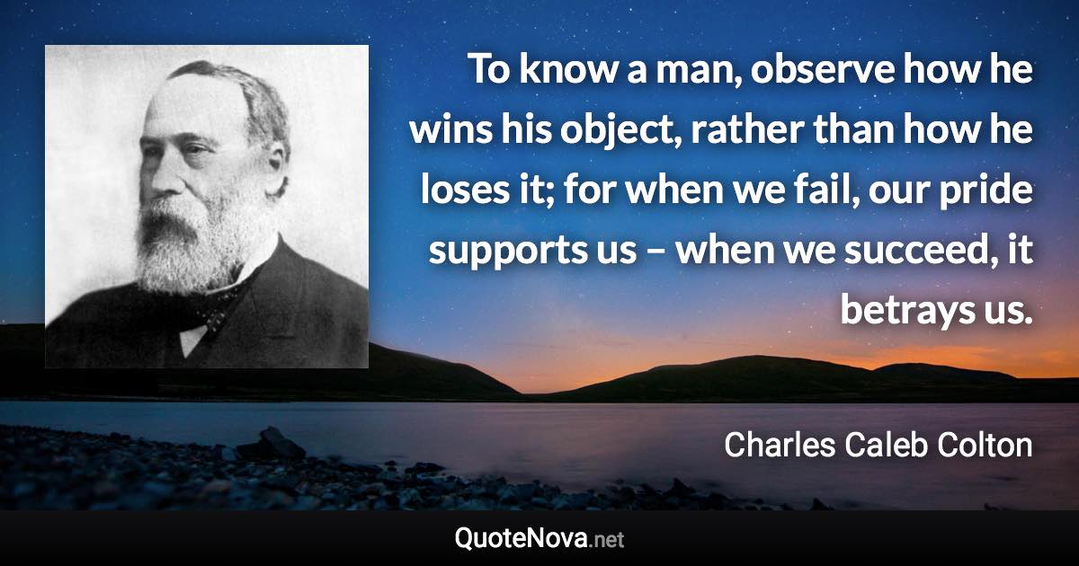 To know a man, observe how he wins his object, rather than how he loses it; for when we fail, our pride supports us – when we succeed, it betrays us. - Charles Caleb Colton quote