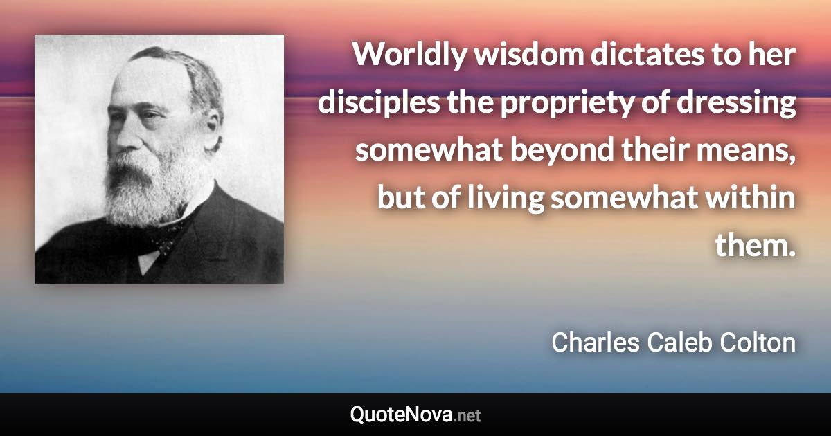 Worldly wisdom dictates to her disciples the propriety of dressing somewhat beyond their means, but of living somewhat within them. - Charles Caleb Colton quote