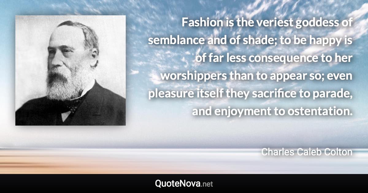 Fashion is the veriest goddess of semblance and of shade; to be happy is of far less consequence to her worshippers than to appear so; even pleasure itself they sacrifice to parade, and enjoyment to ostentation. - Charles Caleb Colton quote