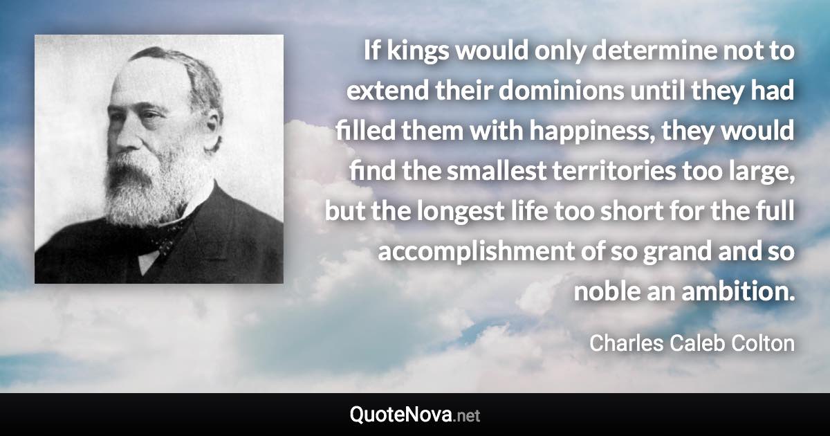 If kings would only determine not to extend their dominions until they had filled them with happiness, they would find the smallest territories too large, but the longest life too short for the full accomplishment of so grand and so noble an ambition. - Charles Caleb Colton quote