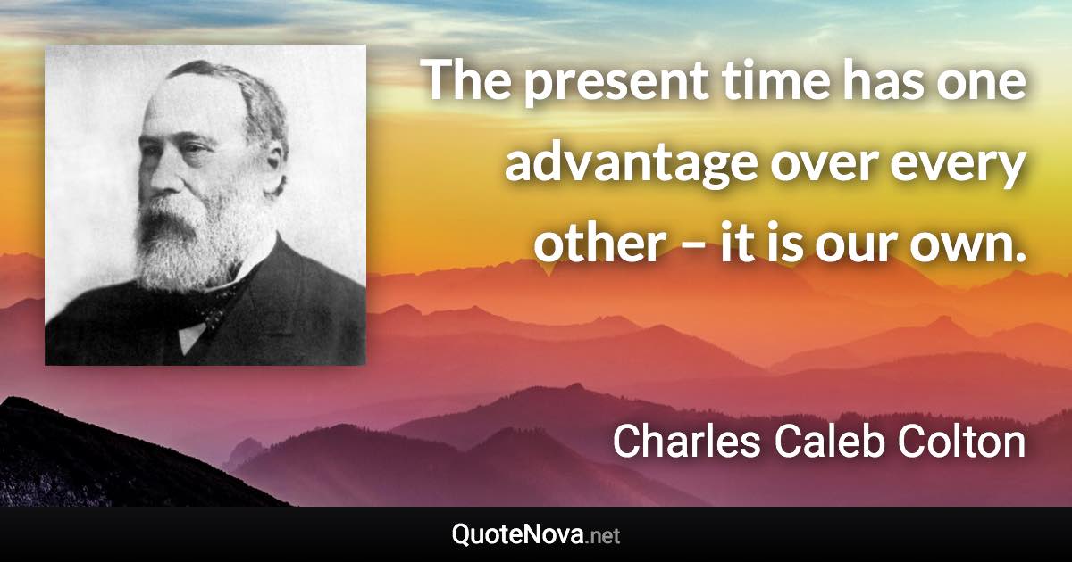 The present time has one advantage over every other – it is our own. - Charles Caleb Colton quote