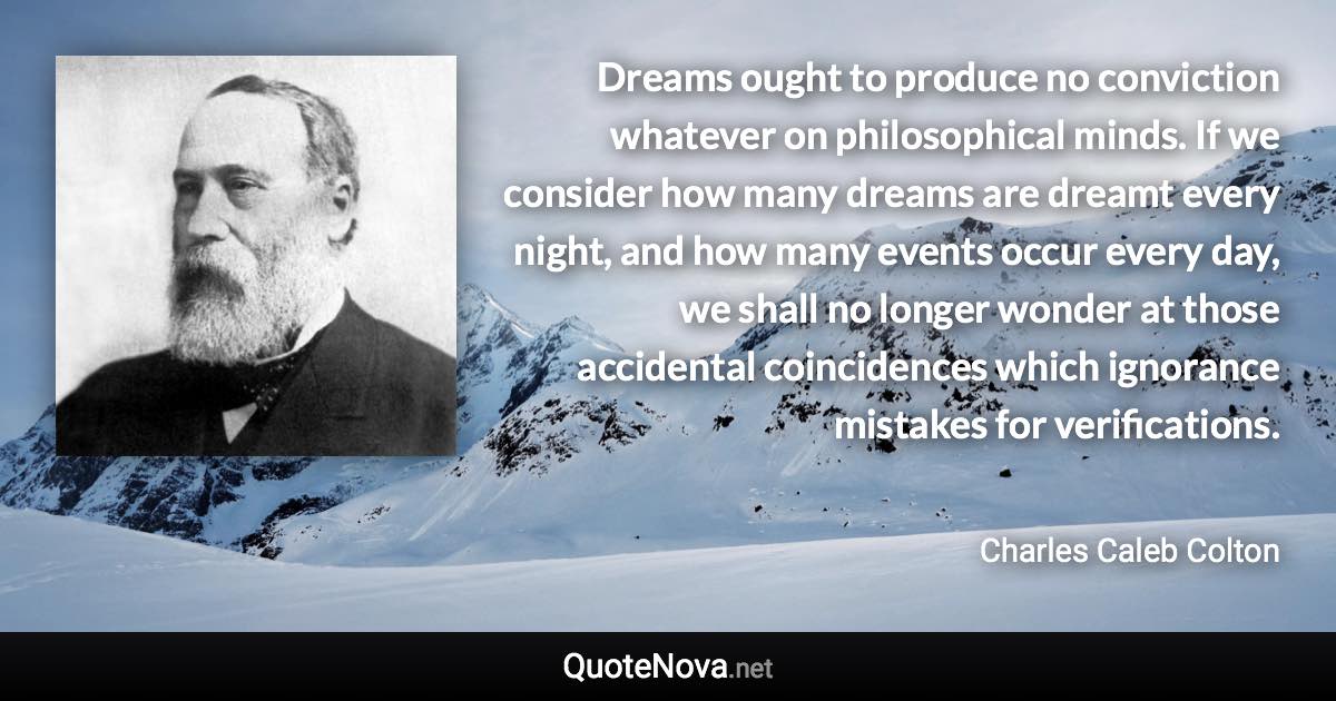 Dreams ought to produce no conviction whatever on philosophical minds. If we consider how many dreams are dreamt every night, and how many events occur every day, we shall no longer wonder at those accidental coincidences which ignorance mistakes for verifications. - Charles Caleb Colton quote