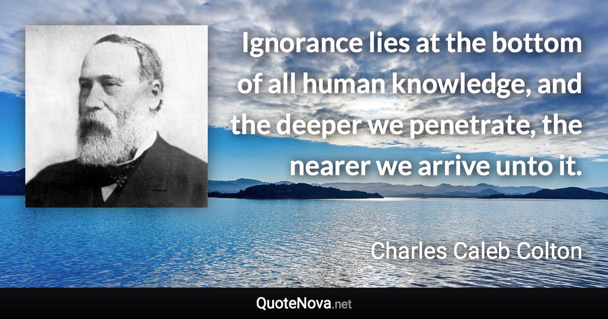 Ignorance lies at the bottom of all human knowledge, and the deeper we penetrate, the nearer we arrive unto it. - Charles Caleb Colton quote