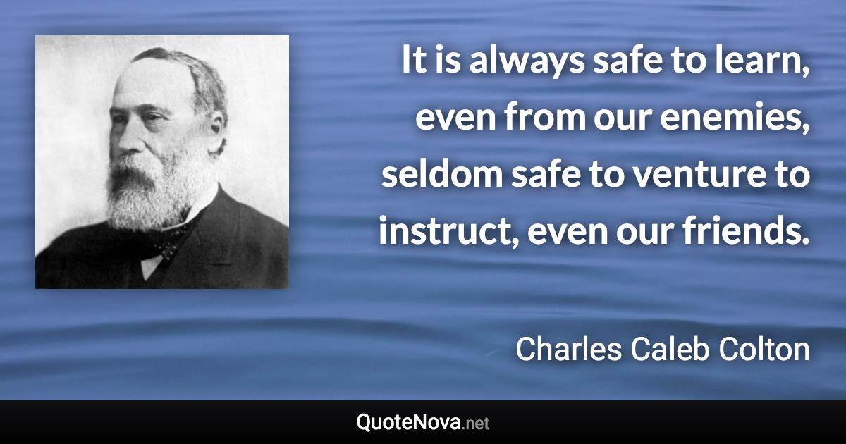 It is always safe to learn, even from our enemies, seldom safe to venture to instruct, even our friends. - Charles Caleb Colton quote