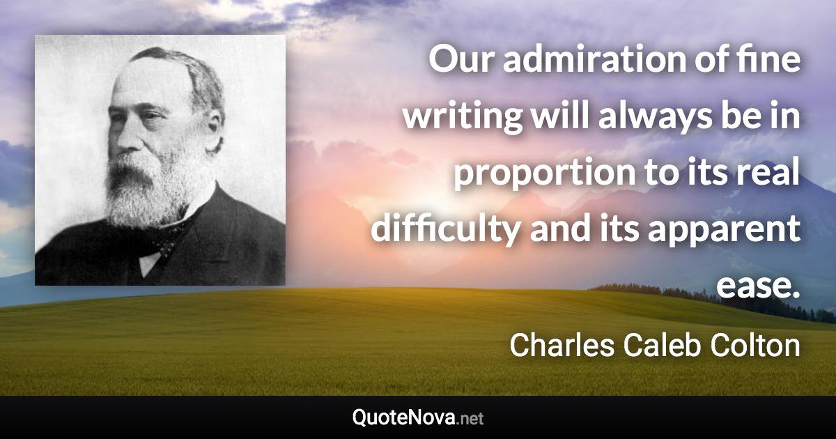 Our admiration of fine writing will always be in proportion to its real difficulty and its apparent ease. - Charles Caleb Colton quote