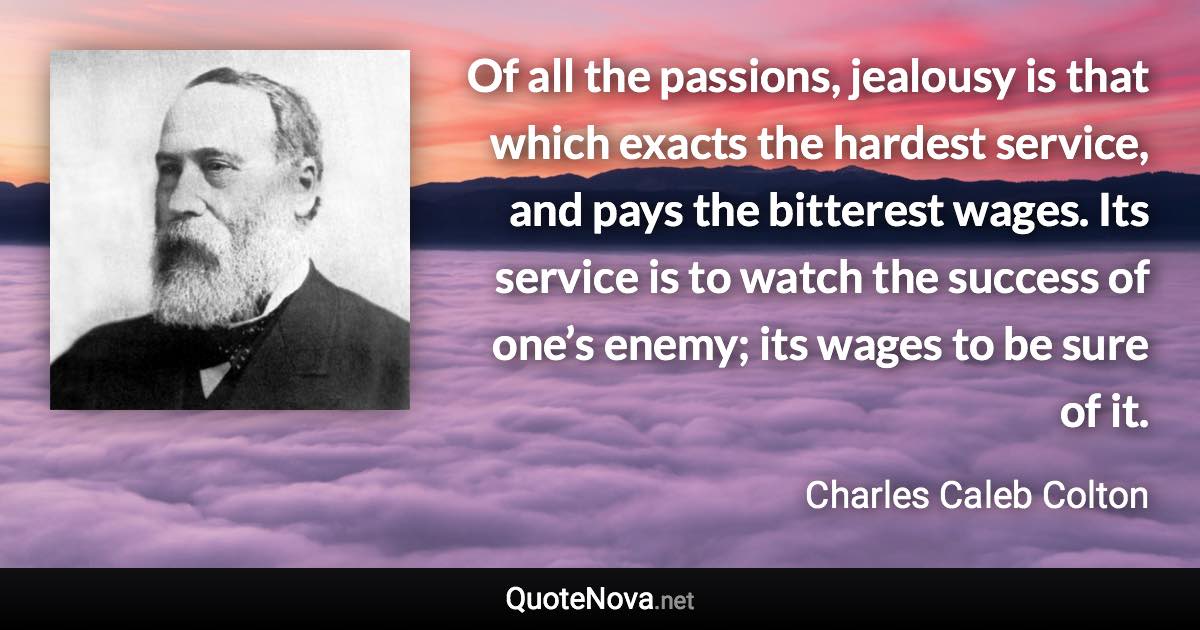 Of all the passions, jealousy is that which exacts the hardest service, and pays the bitterest wages. Its service is to watch the success of one’s enemy; its wages to be sure of it. - Charles Caleb Colton quote