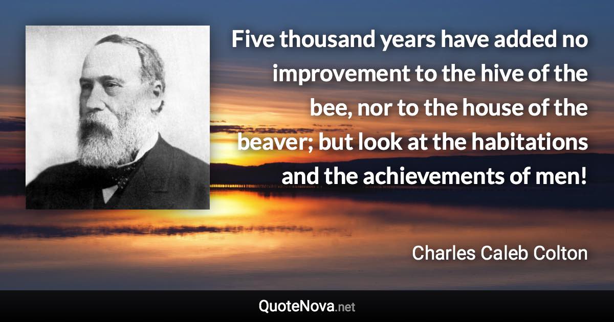 Five thousand years have added no improvement to the hive of the bee, nor to the house of the beaver; but look at the habitations and the achievements of men! - Charles Caleb Colton quote