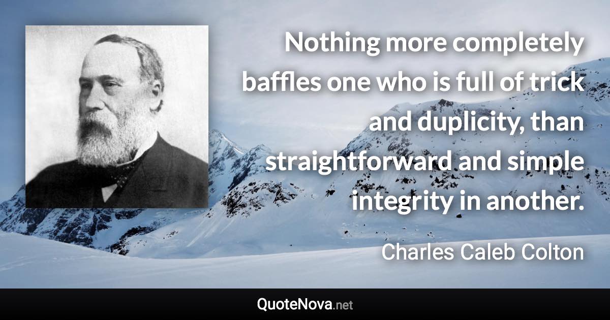 Nothing more completely baffles one who is full of trick and duplicity, than straightforward and simple integrity in another. - Charles Caleb Colton quote