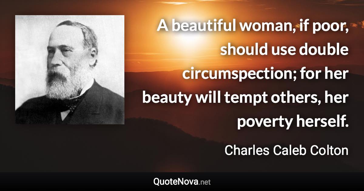 A beautiful woman, if poor, should use double circumspection; for her beauty will tempt others, her poverty herself. - Charles Caleb Colton quote