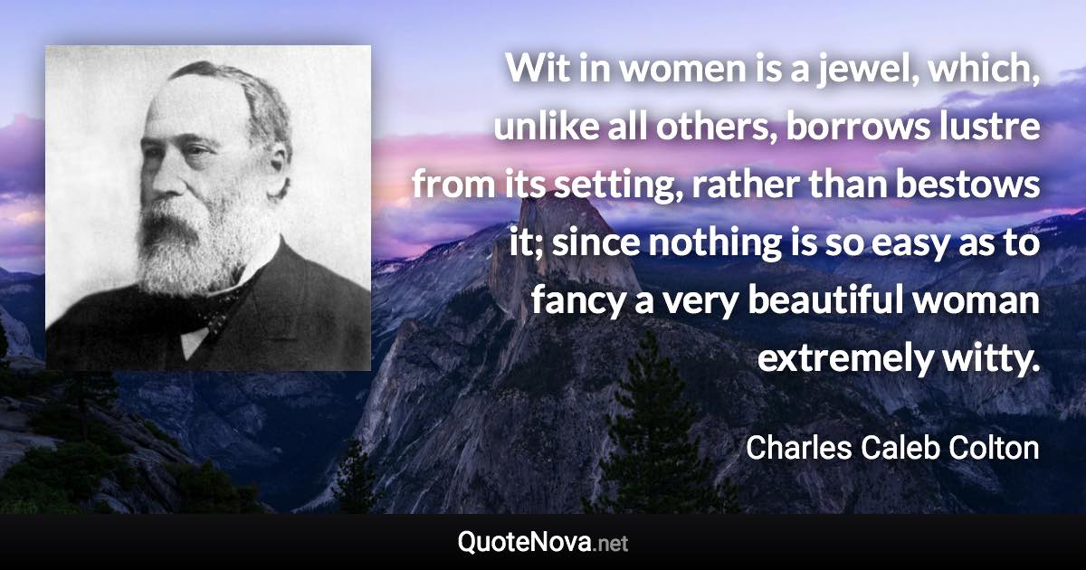 Wit in women is a jewel, which, unlike all others, borrows lustre from its setting, rather than bestows it; since nothing is so easy as to fancy a very beautiful woman extremely witty. - Charles Caleb Colton quote