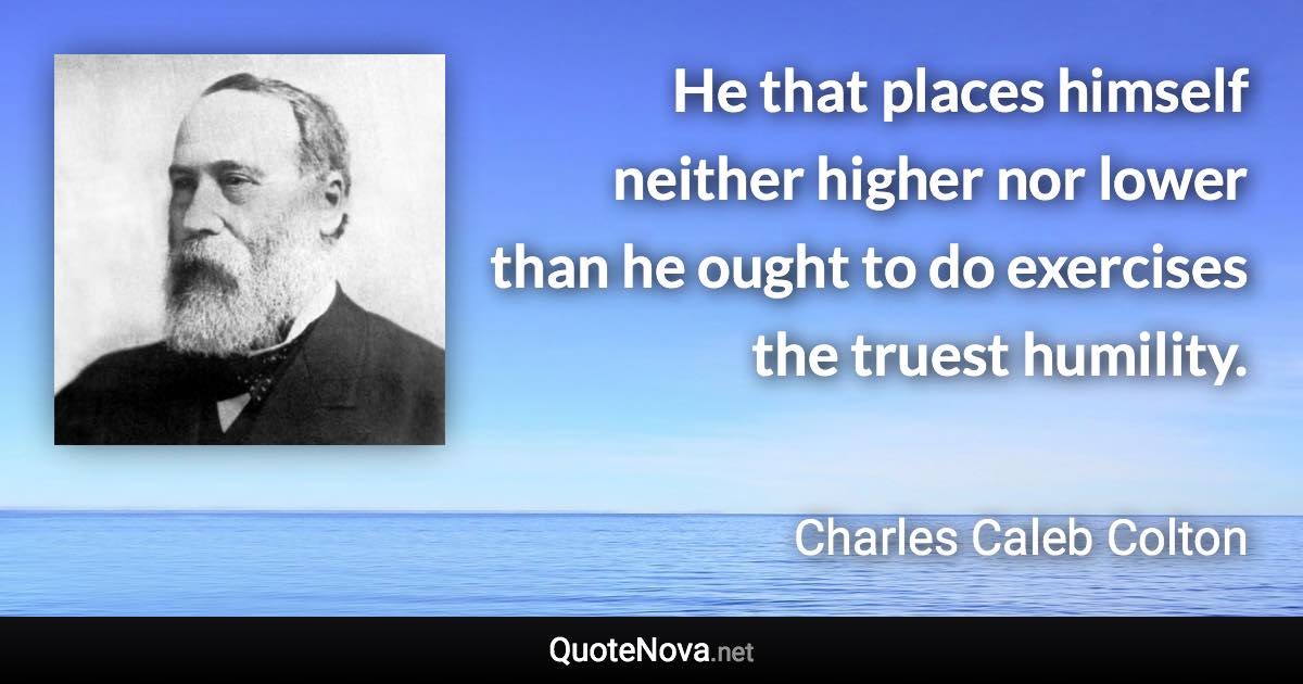 He that places himself neither higher nor lower than he ought to do exercises the truest humility. - Charles Caleb Colton quote