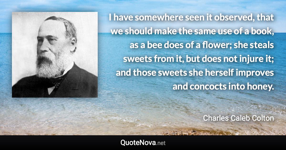 I have somewhere seen it observed, that we should make the same use of a book, as a bee does of a flower; she steals sweets from it, but does not injure it; and those sweets she herself improves and concocts into honey. - Charles Caleb Colton quote