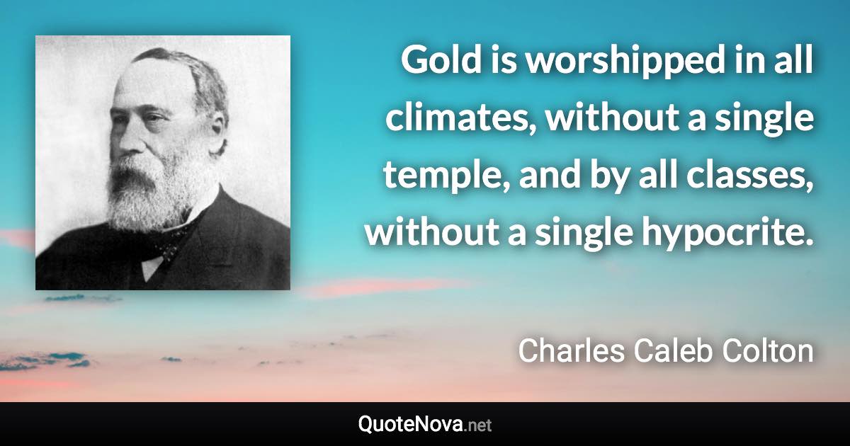 Gold is worshipped in all climates, without a single temple, and by all classes, without a single hypocrite. - Charles Caleb Colton quote