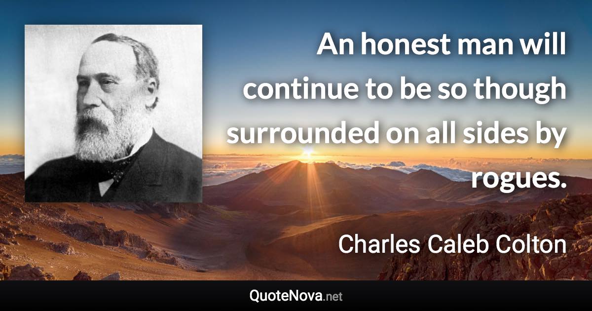 An honest man will continue to be so though surrounded on all sides by rogues. - Charles Caleb Colton quote