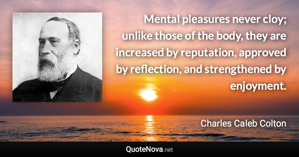 Mental pleasures never cloy; unlike those of the body, they are increased by reputation, approved by reflection, and strengthened by enjoyment. - Charles Caleb Colton quote