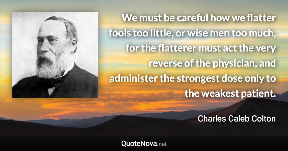 We must be careful how we flatter fools too little, or wise men too much, for the flatterer must act the very reverse of the physician, and administer the strongest dose only to the weakest patient. - Charles Caleb Colton quote