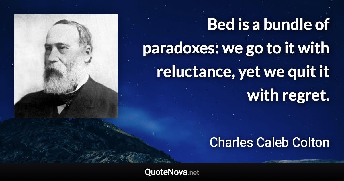 Bed is a bundle of paradoxes: we go to it with reluctance, yet we quit it with regret. - Charles Caleb Colton quote