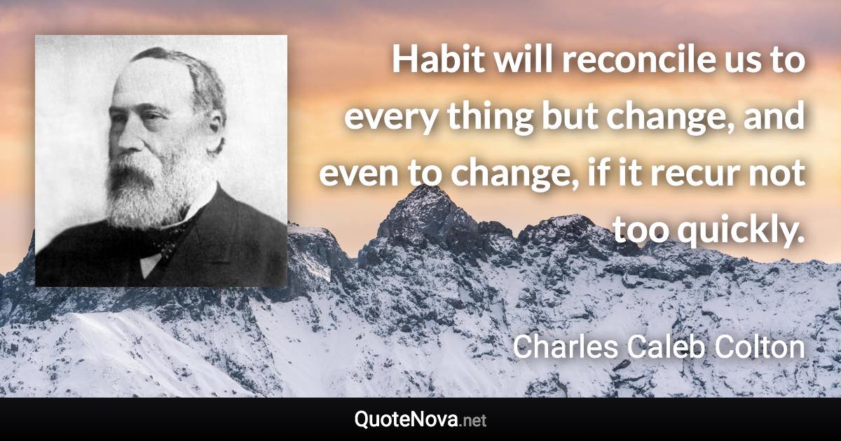 Habit will reconcile us to every thing but change, and even to change, if it recur not too quickly. - Charles Caleb Colton quote