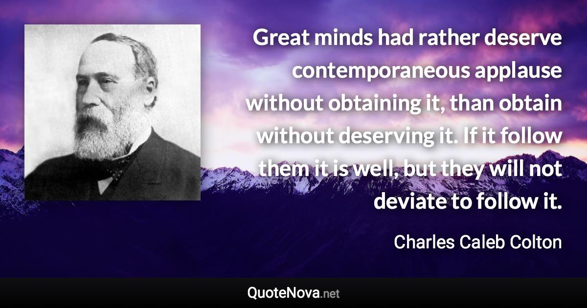 Great minds had rather deserve contemporaneous applause without obtaining it, than obtain without deserving it. If it follow them it is well, but they will not deviate to follow it. - Charles Caleb Colton quote