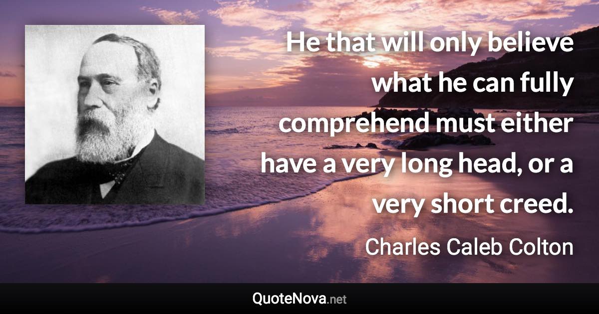 He that will only believe what he can fully comprehend must either have a very long head, or a very short creed. - Charles Caleb Colton quote