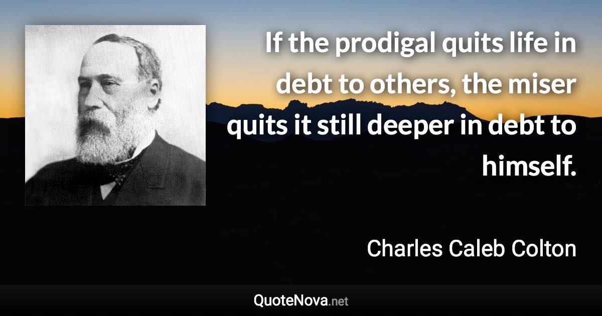 If the prodigal quits life in debt to others, the miser quits it still deeper in debt to himself. - Charles Caleb Colton quote