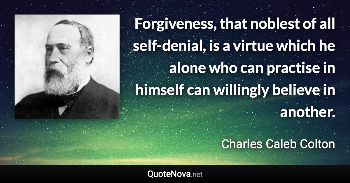 Forgiveness, that noblest of all self-denial, is a virtue which he alone who can practise in himself can willingly believe in another. - Charles Caleb Colton quote