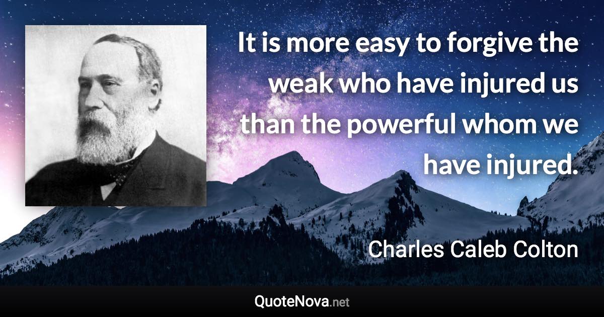 It is more easy to forgive the weak who have injured us than the powerful whom we have injured. - Charles Caleb Colton quote