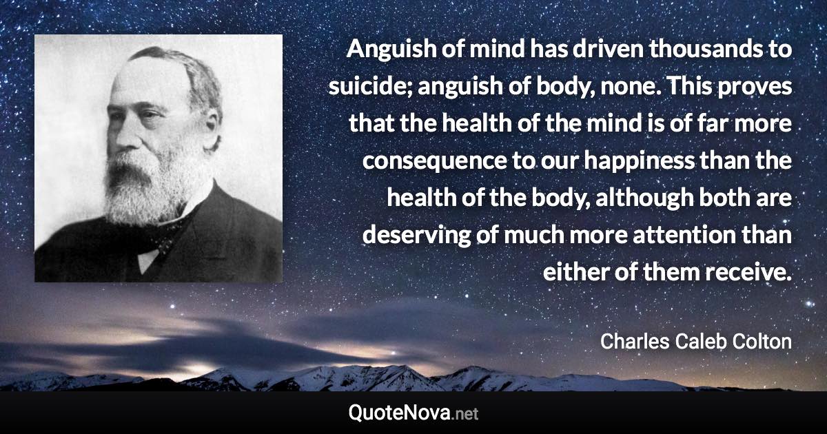 Anguish of mind has driven thousands to suicide; anguish of body, none. This proves that the health of the mind is of far more consequence to our happiness than the health of the body, although both are deserving of much more attention than either of them receive. - Charles Caleb Colton quote