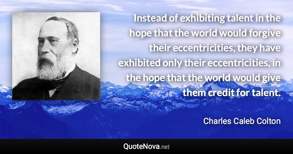 Instead of exhibiting talent in the hope that the world would forgive their eccentricities, they have exhibited only their eccentricities, in the hope that the world would give them credit for talent. - Charles Caleb Colton quote