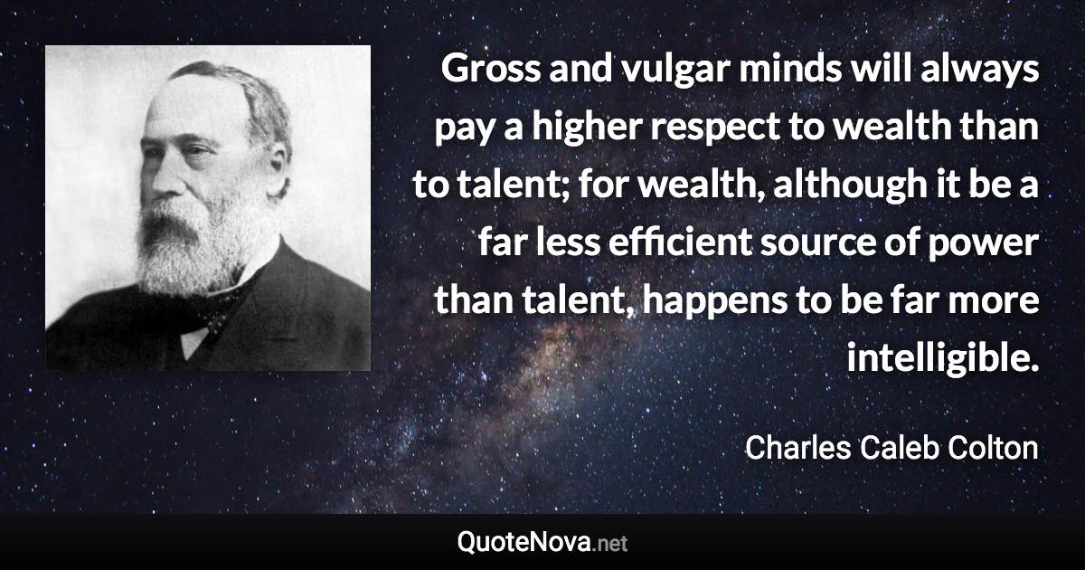 Gross and vulgar minds will always pay a higher respect to wealth than to talent; for wealth, although it be a far less efficient source of power than talent, happens to be far more intelligible. - Charles Caleb Colton quote